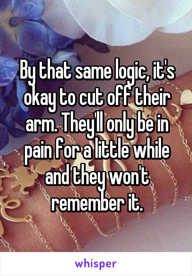 By that same logic, it's okay to cut off their arm. They'll only be in pain for a little while and they won't remember it.