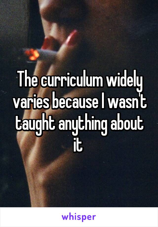 The curriculum widely varies because I wasn't taught anything about it 