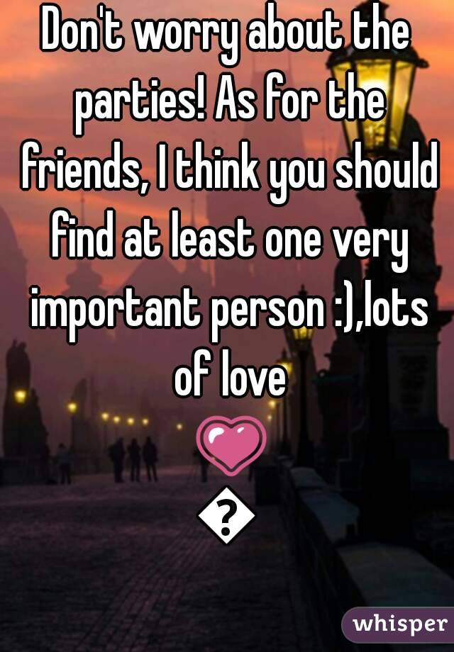 Don't worry about the parties! As for the friends, I think you should find at least one very important person :),lots of love 💗💗