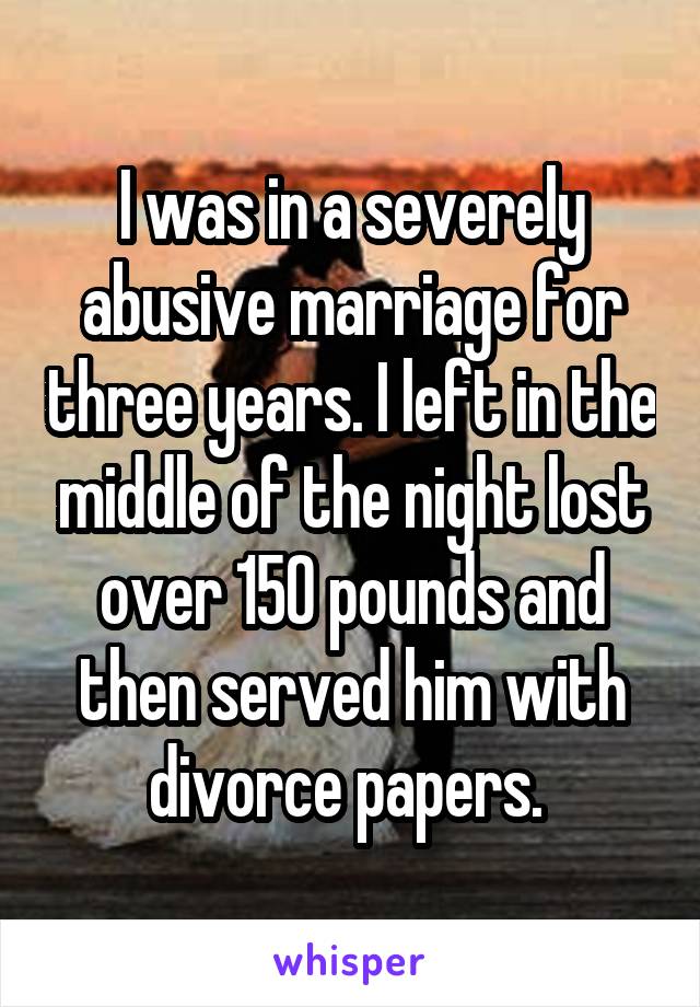 I was in a severely abusive marriage for three years. I left in the middle of the night lost over 150 pounds and then served him with divorce papers. 