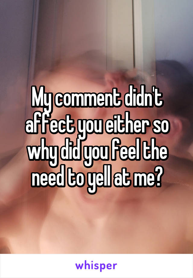 My comment didn't affect you either so why did you feel the need to yell at me?