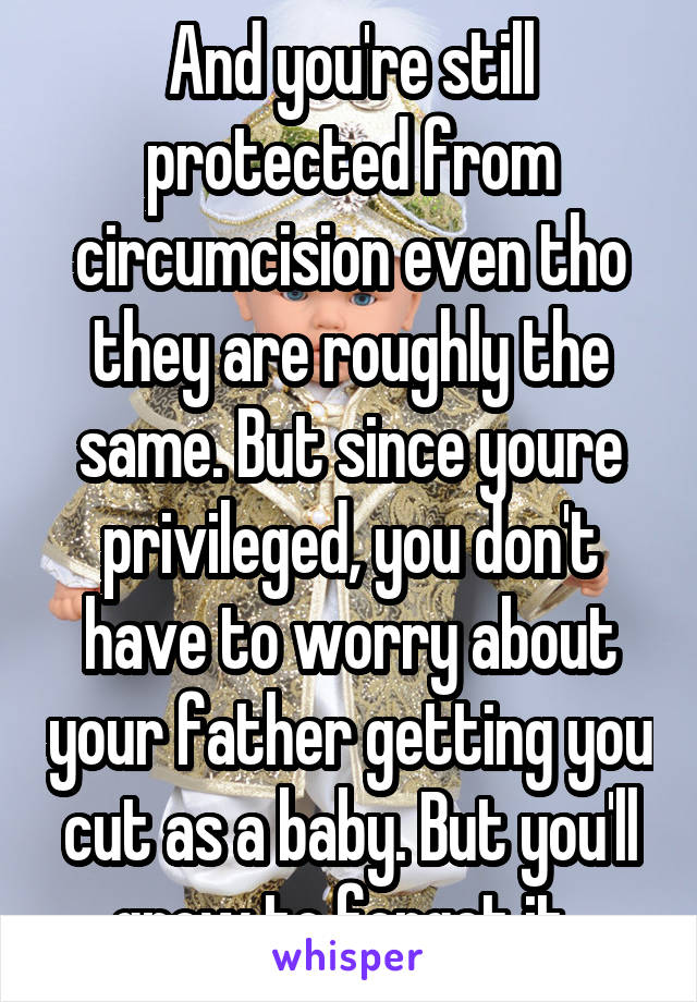 And you're still protected from circumcision even tho they are roughly the same. But since youre privileged, you don't have to worry about your father getting you cut as a baby. But you'll grow to forget it. 