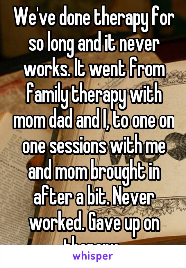 We've done therapy for so long and it never works. It went from family therapy with mom dad and I, to one on one sessions with me and mom brought in after a bit. Never worked. Gave up on therapy. 