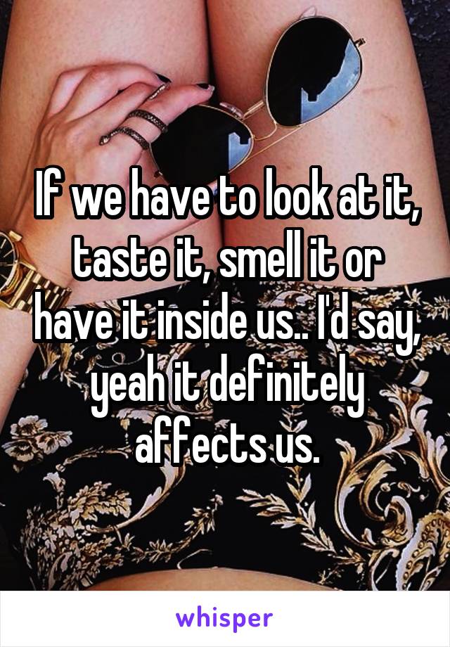 If we have to look at it, taste it, smell it or have it inside us.. I'd say, yeah it definitely affects us.