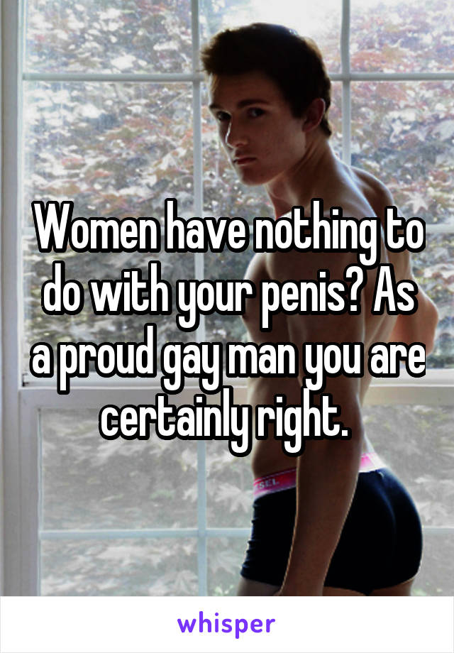 Women have nothing to do with your penis? As a proud gay man you are certainly right. 