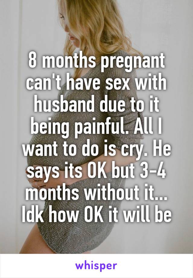 8 months pregnant can't have sex with husband due to it being painful. All I want to do is cry. He says its OK but 3-4 months without it... Idk how OK it will be