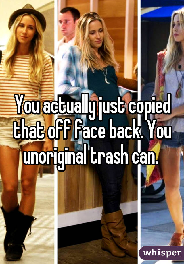 You actually just copied that off face back. You unoriginal trash can. 