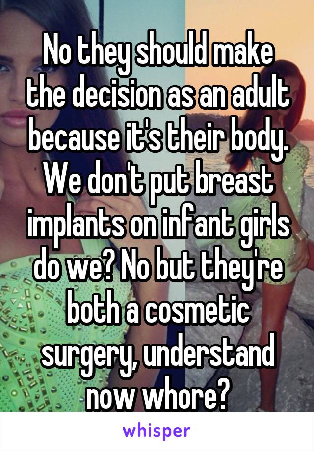 No they should make the decision as an adult because it's their body. We don't put breast implants on infant girls do we? No but they're both a cosmetic surgery, understand now whore?