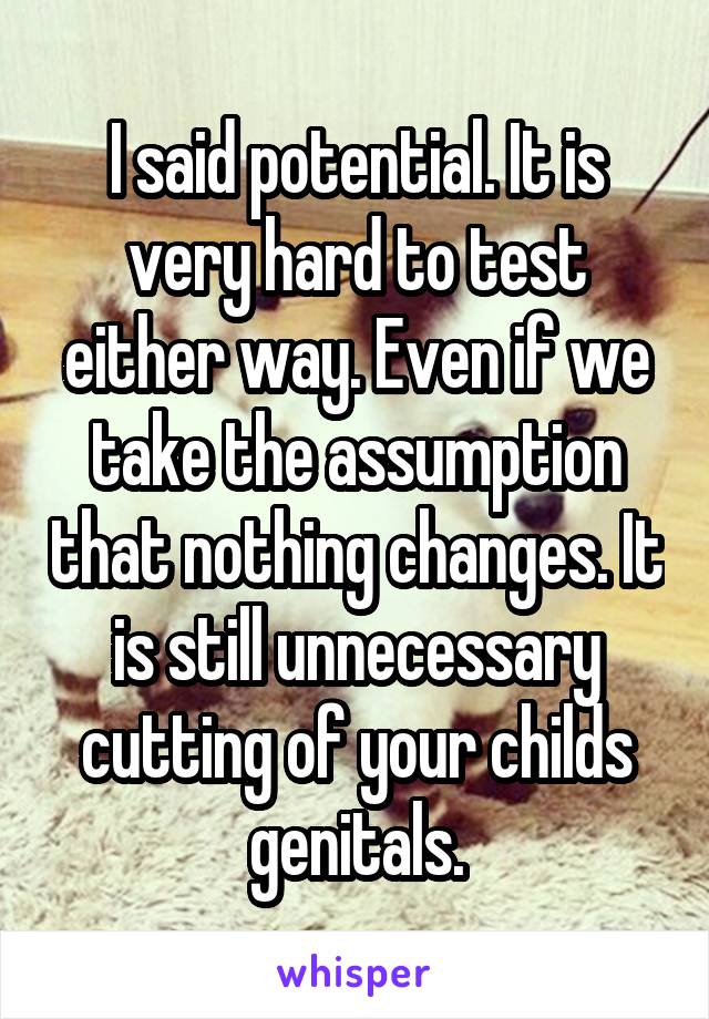 I said potential. It is very hard to test either way. Even if we take the assumption that nothing changes. It is still unnecessary cutting of your childs genitals.