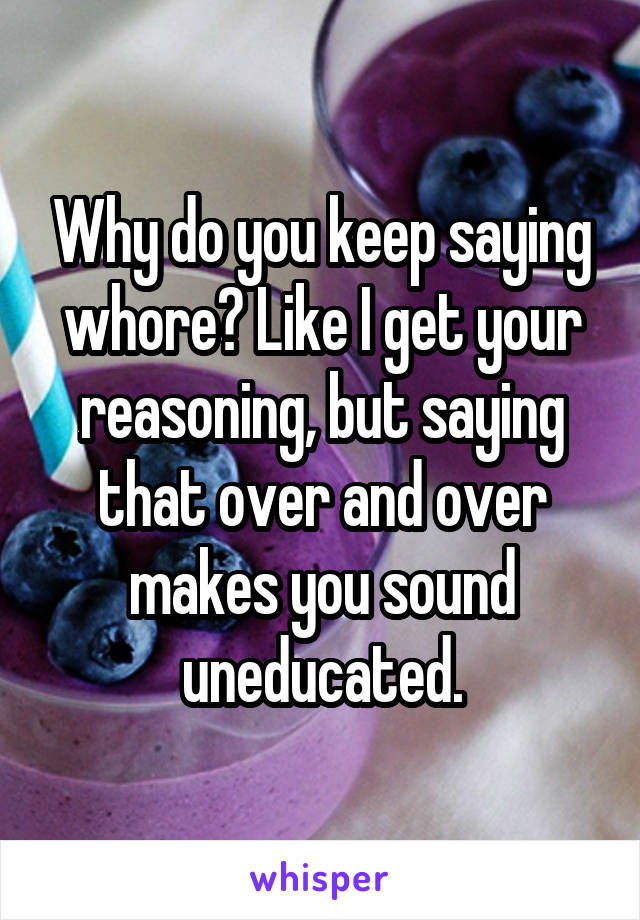 Why do you keep saying whore? Like I get your reasoning, but saying that over and over makes you sound uneducated.