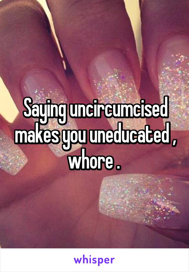 Saying uncircumcised makes you uneducated , whore . 