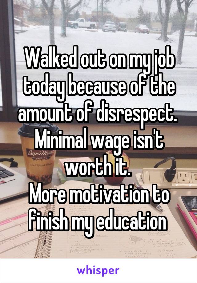 Walked out on my job today because of the amount of disrespect. 
Minimal wage isn't worth it. 
More motivation to finish my education 