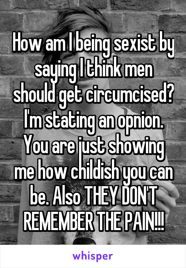 How am I being sexist by saying I think men should get circumcised? I'm stating an opnion. You are just showing me how childish you can be. Also THEY DON'T REMEMBER THE PAIN!!!