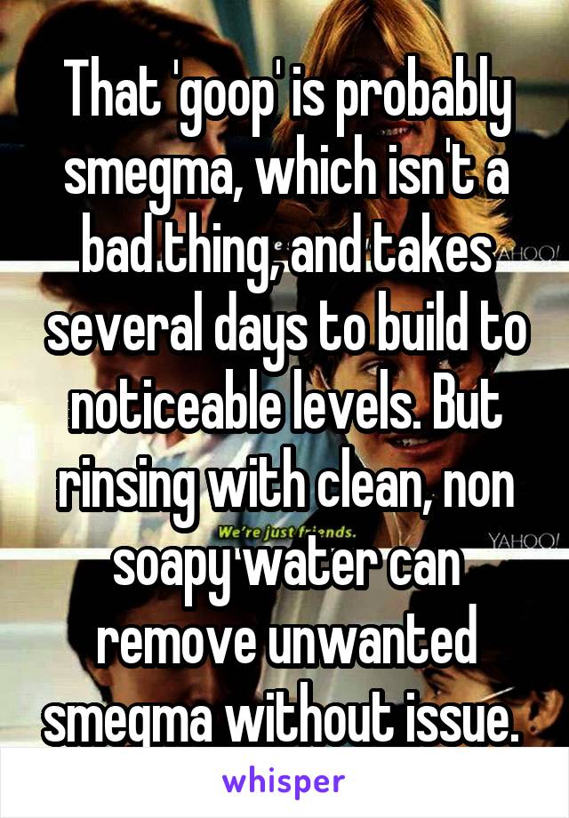 That 'goop' is probably smegma, which isn't a bad thing, and takes several days to build to noticeable levels. But rinsing with clean, non soapy water can remove unwanted smegma without issue. 