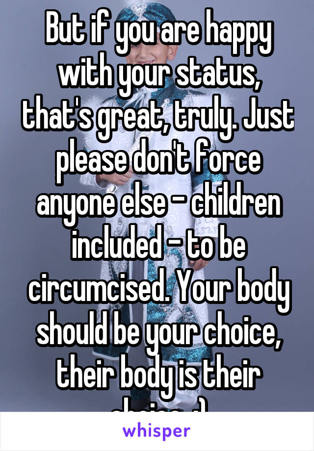 But if you are happy with your status, that's great, truly. Just please don't force anyone else - children included - to be circumcised. Your body should be your choice, their body is their choice. :)