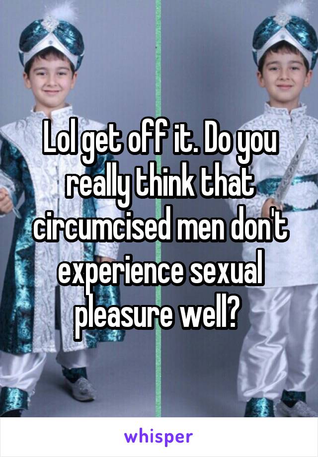 Lol get off it. Do you really think that circumcised men don't experience sexual pleasure well? 