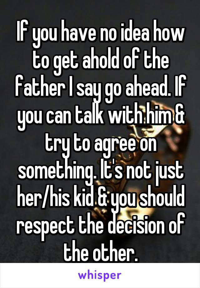 If you have no idea how to get ahold of the father I say go ahead. If you can talk with him & try to agree on something. It's not just her/his kid & you should respect the decision of the other.