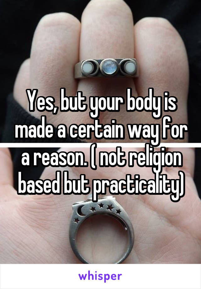 Yes, but your body is made a certain way for a reason. ( not religion based but practicality)