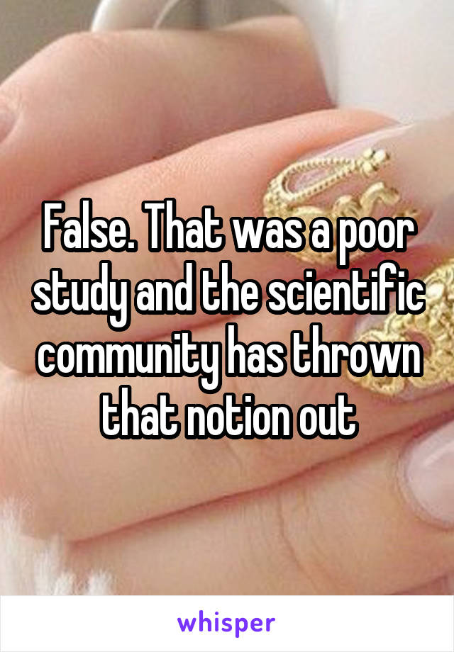 False. That was a poor study and the scientific community has thrown that notion out