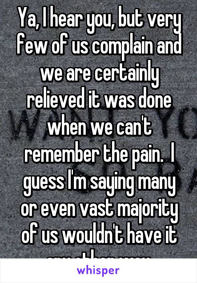 Ya, I hear you, but very few of us complain and we are certainly relieved it was done when we can't remember the pain.  I guess I'm saying many or even vast majority of us wouldn't have it any other way.