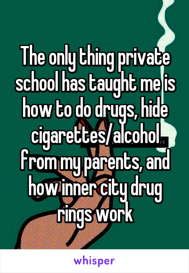 The only thing private school has taught me is how to do drugs, hide cigarettes/alcohol from my parents, and how inner city drug rings work