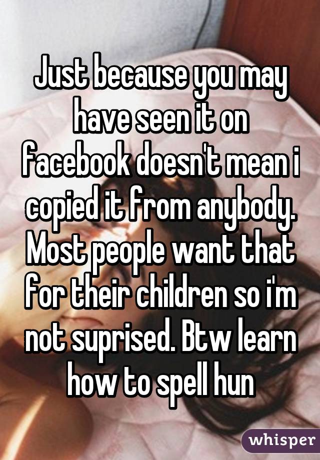 Just because you may have seen it on facebook doesn't mean i copied it from anybody. Most people want that for their children so i'm not suprised. Btw learn how to spell hun