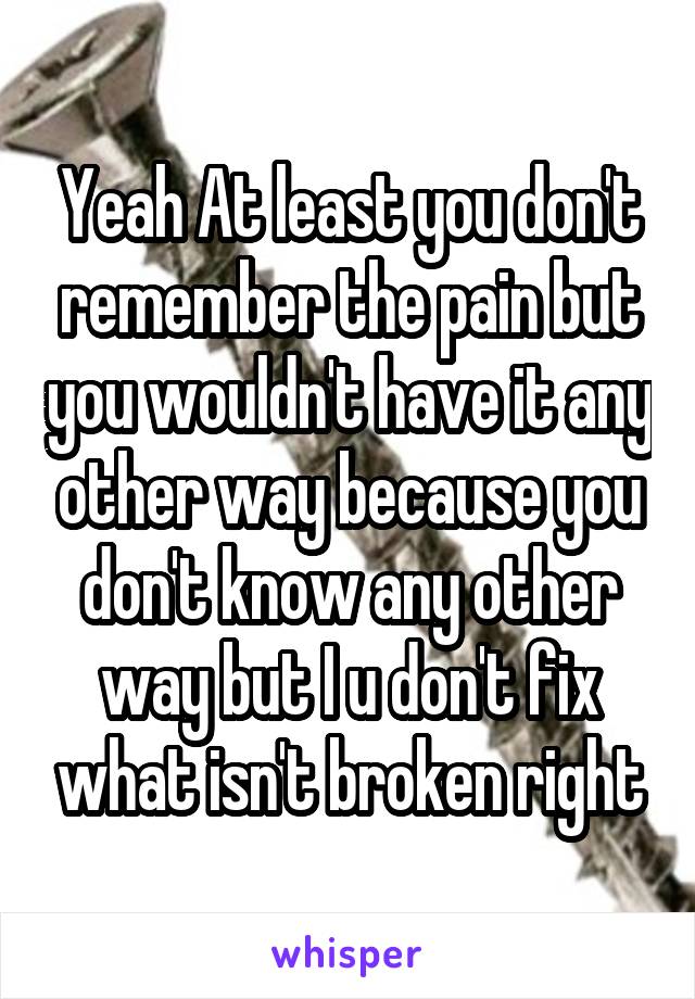 Yeah At least you don't remember the pain but you wouldn't have it any other way because you don't know any other way but I u don't fix what isn't broken right