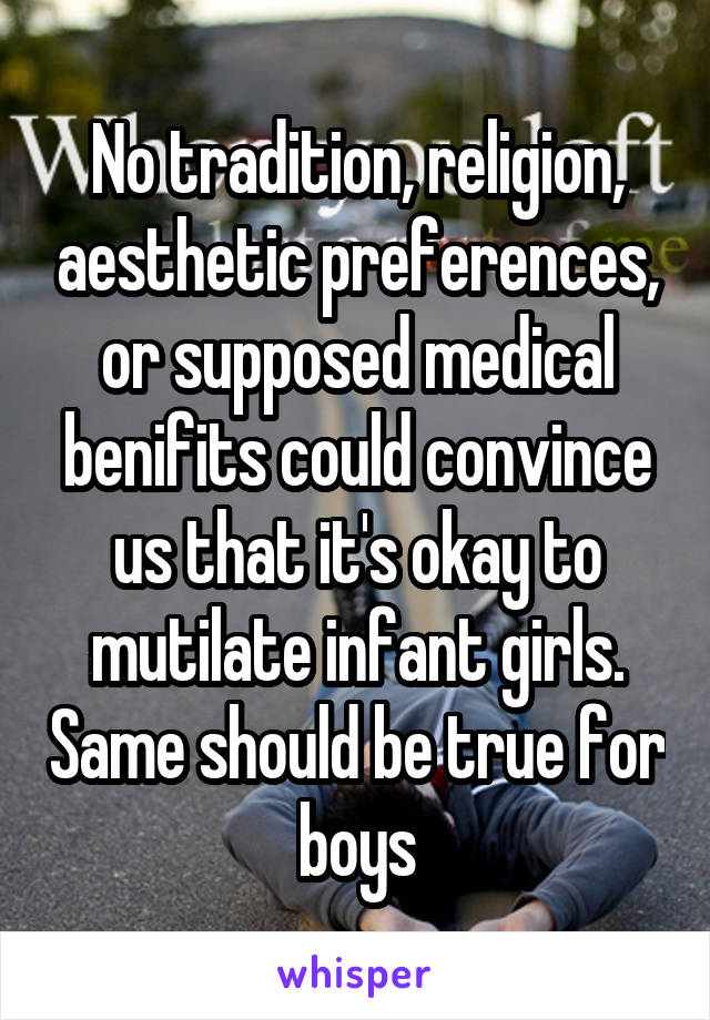  No tradition, religion, aesthetic preferences, or supposed medical benifits could convince us that it's okay to mutilate infant girls. Same should be true for boys