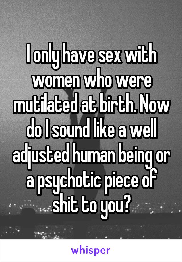 I only have sex with women who were mutilated at birth. Now do I sound like a well adjusted human being or a psychotic piece of shit to you?