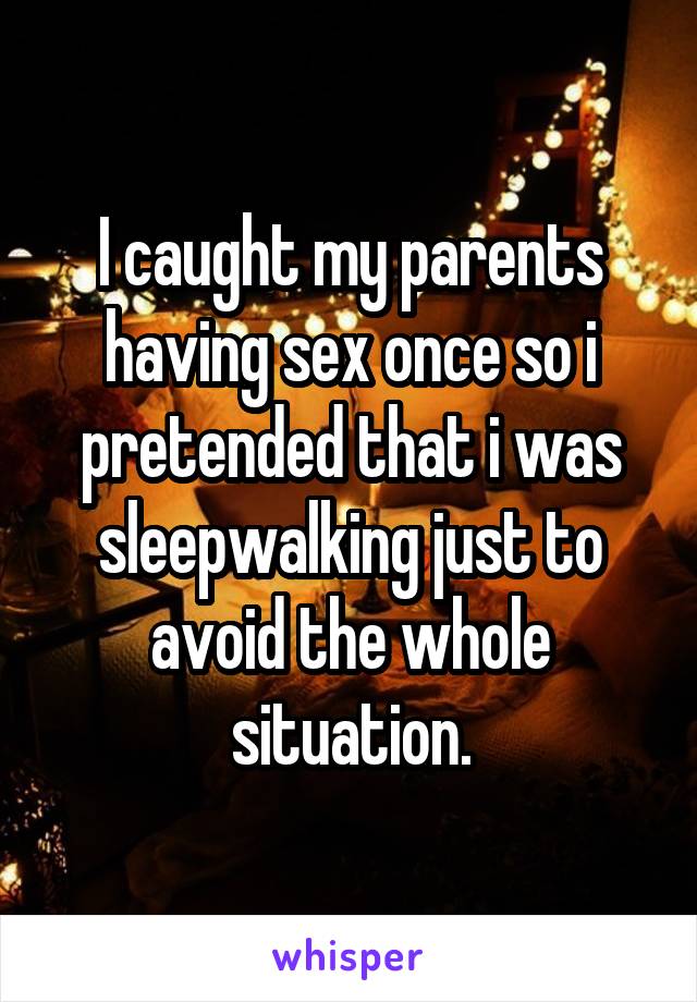 I caught my parents having sex once so i pretended that i was sleepwalking just to avoid the whole situation.