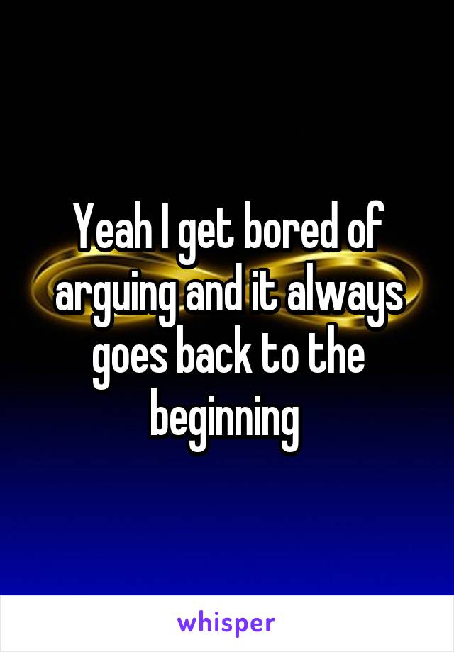 Yeah I get bored of arguing and it always goes back to the beginning 