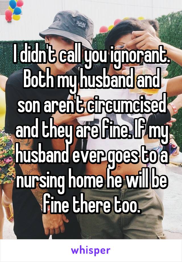 I didn't call you ignorant. Both my husband and son aren't circumcised and they are fine. If my husband ever goes to a nursing home he will be fine there too.