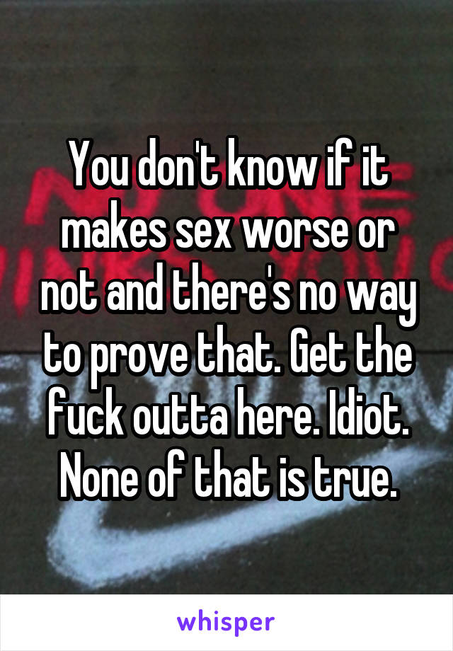 You don't know if it makes sex worse or not and there's no way to prove that. Get the fuck outta here. Idiot. None of that is true.