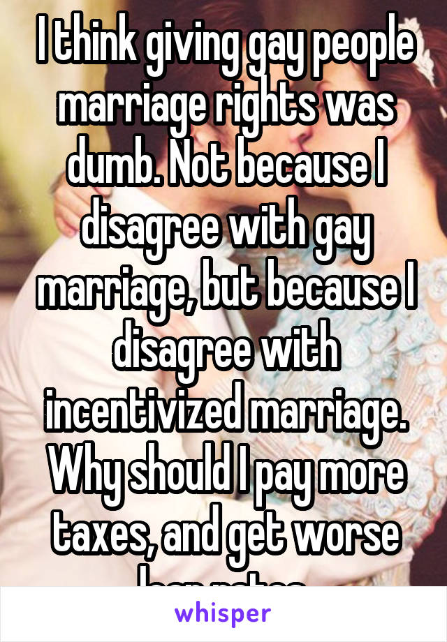 I think giving gay people marriage rights was dumb. Not because I disagree with gay marriage, but because I disagree with incentivized marriage. Why should I pay more taxes, and get worse loan rates 
