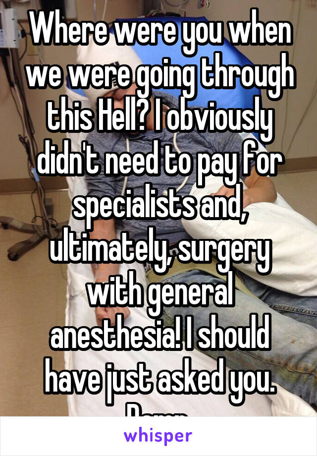 Where were you when we were going through this Hell? I obviously didn't need to pay for specialists and, ultimately, surgery with general anesthesia! I should have just asked you. Damn.