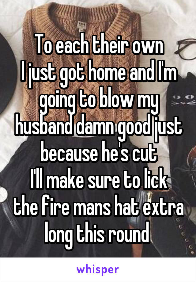 To each their own
I just got home and I'm going to blow my husband damn good just because he's cut
I'll make sure to lick the fire mans hat extra long this round 