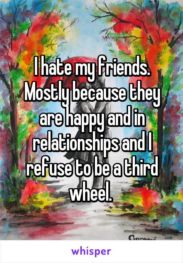 I hate my friends. Mostly because they are happy and in relationships and I refuse to be a third wheel. 