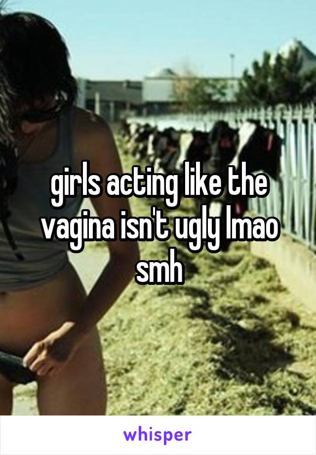 girls acting like the vagina isn't ugly lmao smh