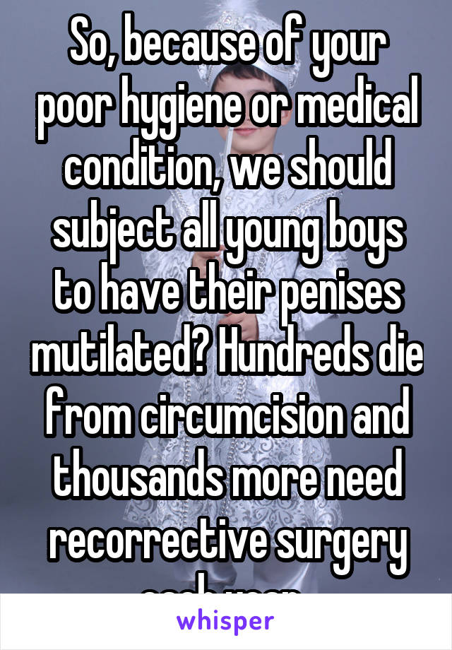 So, because of your poor hygiene or medical condition, we should subject all young boys to have their penises mutilated? Hundreds die from circumcision and thousands more need recorrective surgery each year. 