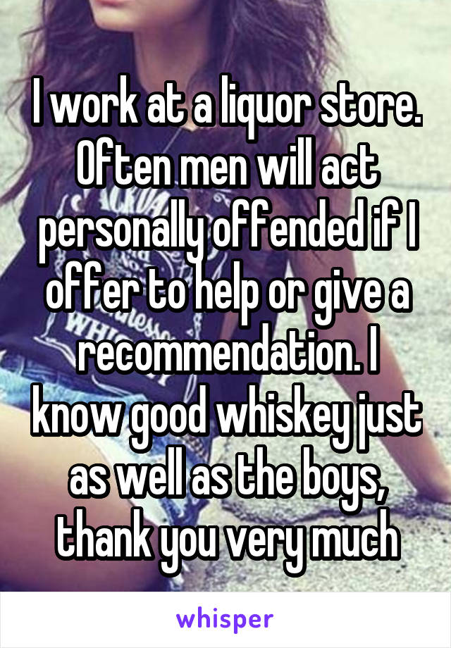 I work at a liquor store. Often men will act personally offended if I offer to help or give a recommendation. I know good whiskey just as well as the boys, thank you very much