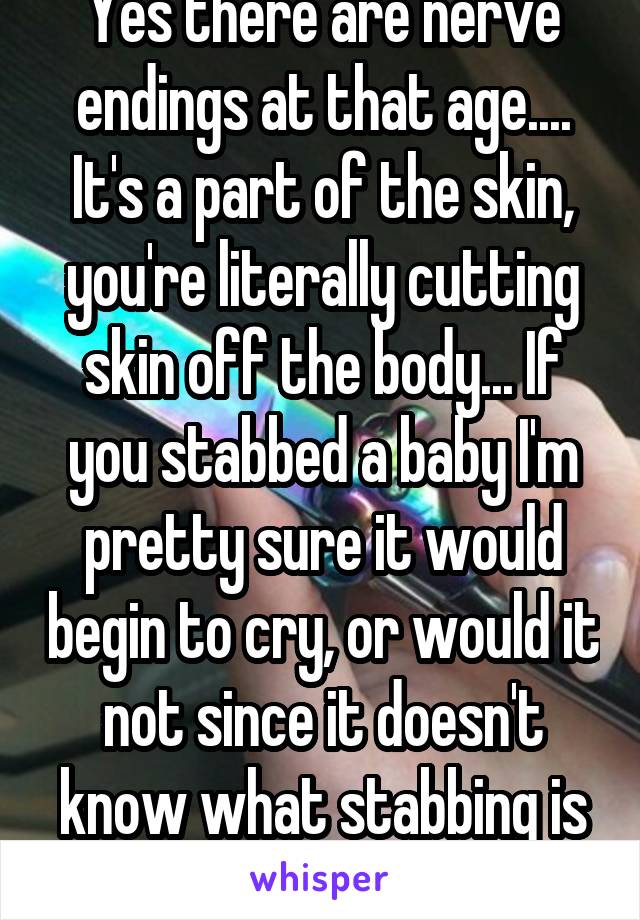 Yes there are nerve endings at that age.... It's a part of the skin, you're literally cutting skin off the body... If you stabbed a baby I'm pretty sure it would begin to cry, or would it not since it doesn't know what stabbing is based on ur logic