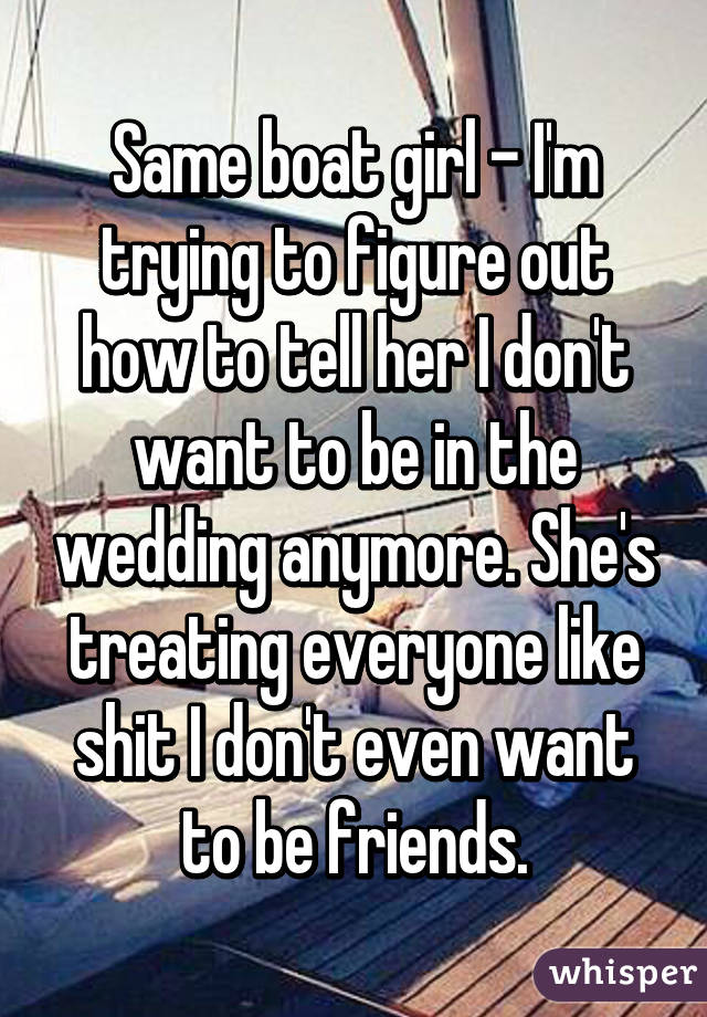Same boat girl - I'm trying to figure out how to tell her I don't want to be in the wedding anymore. She's treating everyone like shit I don't even want to be friends.
