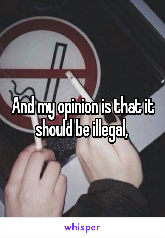 And my opinion is that it should be illegal, 