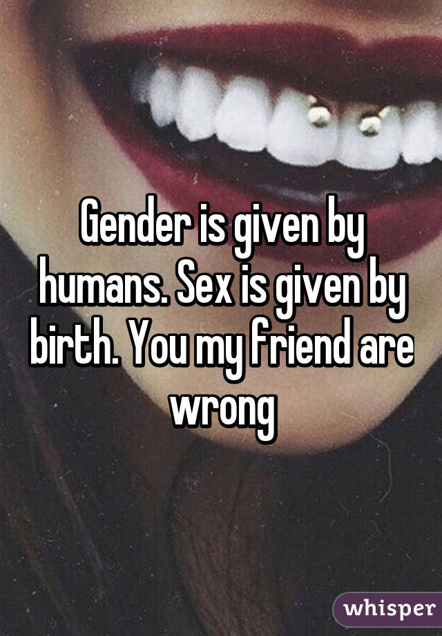 Gender is given by humans. Sex is given by birth. You my friend are wrong