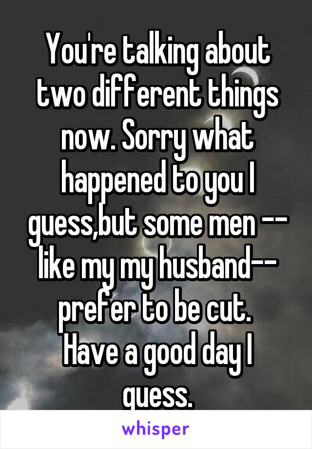 You're talking about two different things now. Sorry what happened to you I guess,but some men -- like my my husband-- prefer to be cut. 
Have a good day I guess.