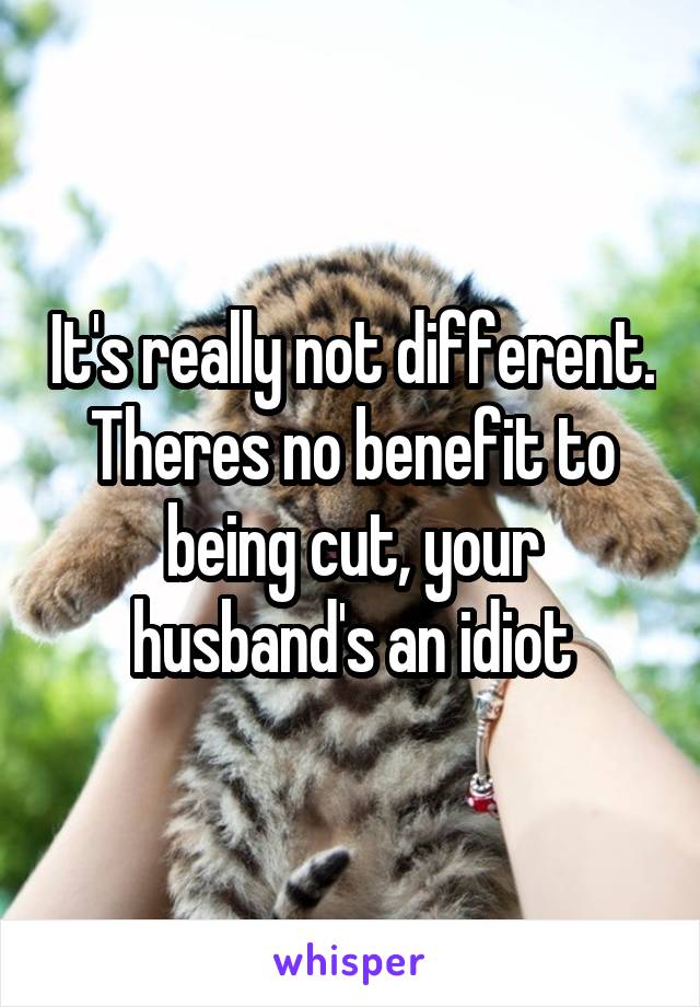 It's really not different. Theres no benefit to being cut, your husband's an idiot