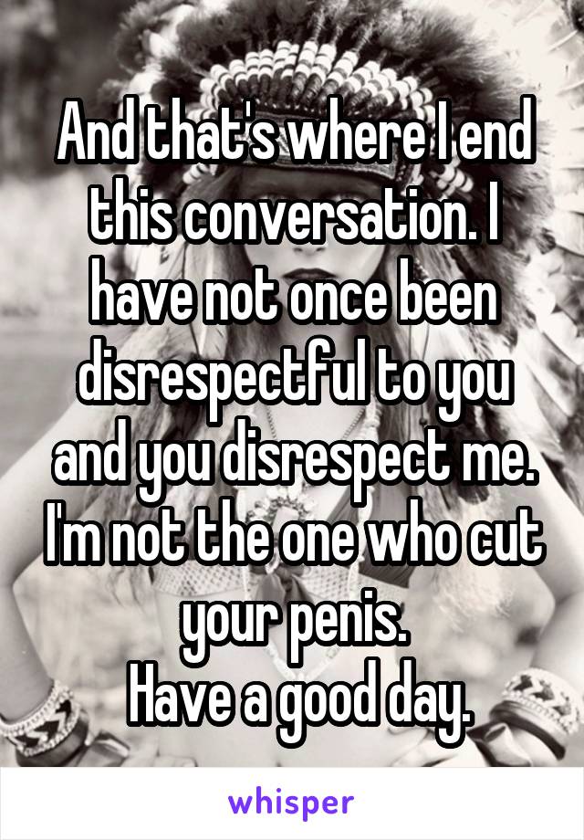 And that's where I end this conversation. I have not once been disrespectful to you and you disrespect me. I'm not the one who cut your penis.
 Have a good day.