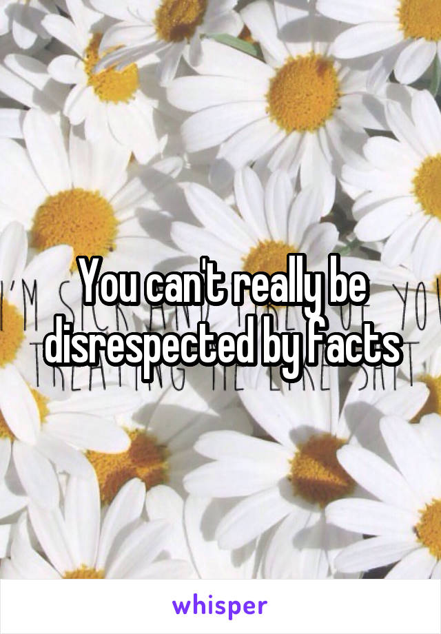 You can't really be disrespected by facts