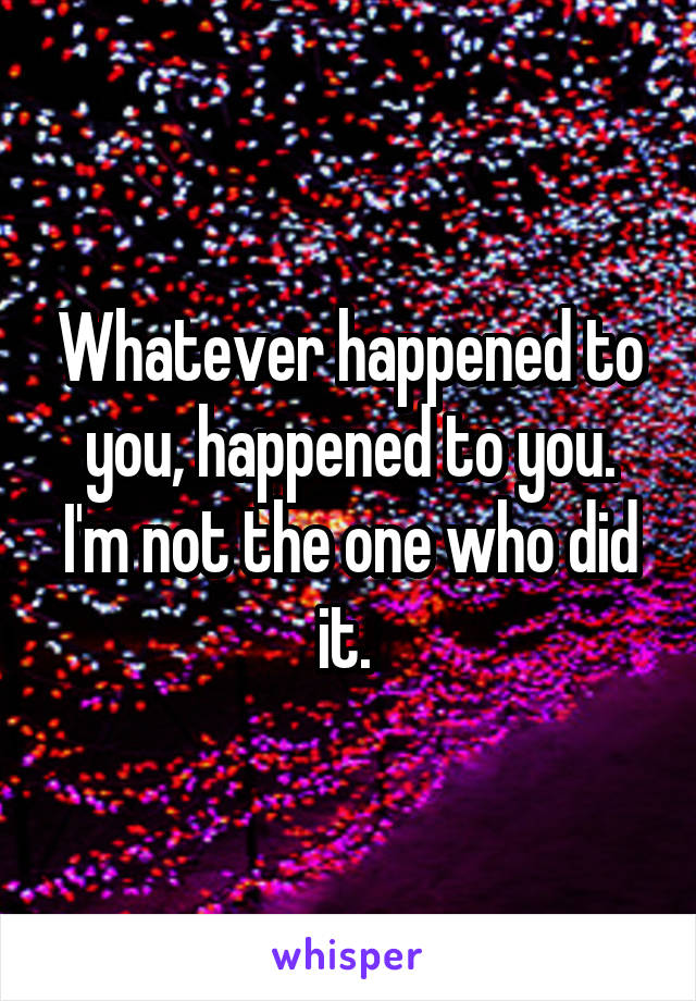 Whatever happened to you, happened to you. I'm not the one who did it. 