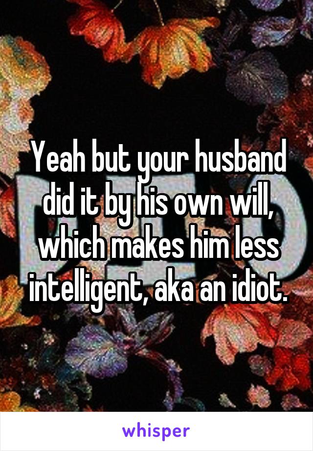 Yeah but your husband did it by his own will, which makes him less intelligent, aka an idiot.